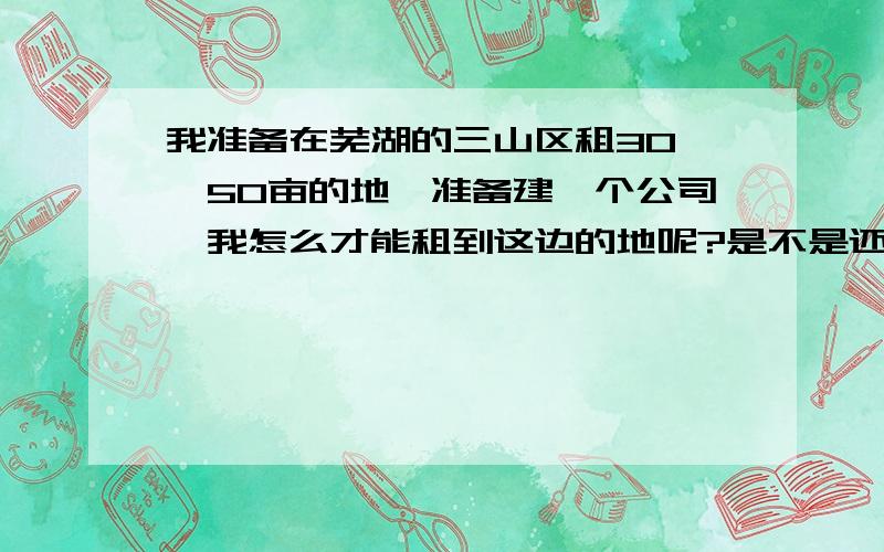 我准备在芜湖的三山区租30——50亩的地,准备建一个公司,我怎么才能租到这边的地呢?是不是还需要关系啊/这边的地价怎么样啊?我不是本地的人,请知情人士说一下,