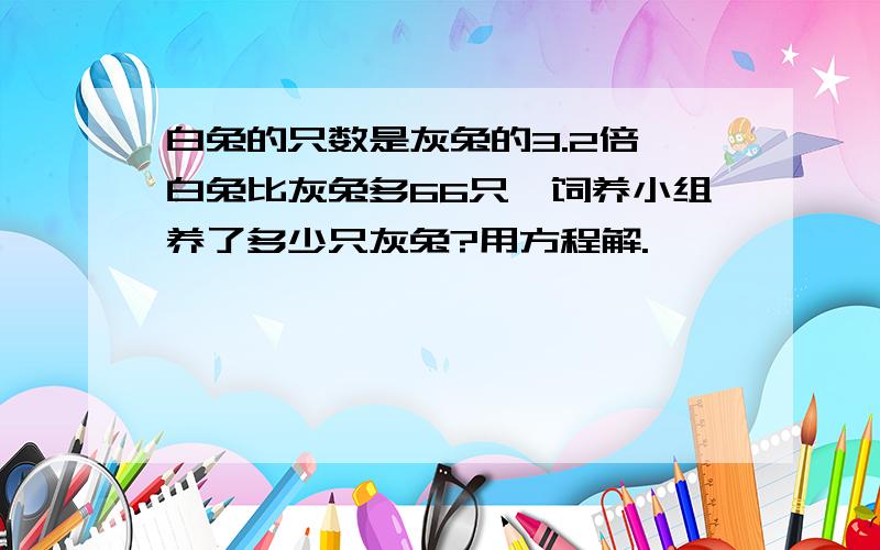 白兔的只数是灰兔的3.2倍,白兔比灰兔多66只,饲养小组养了多少只灰兔?用方程解.