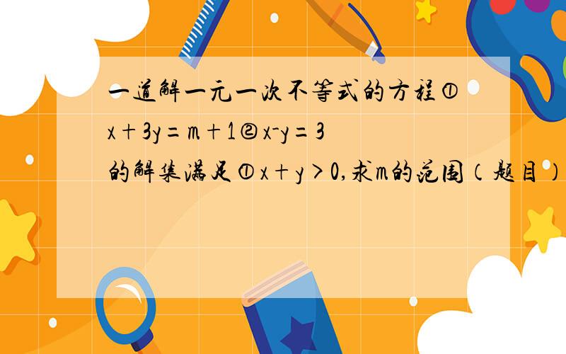 一道解一元一次不等式的方程①x+3y=m+1②x-y=3的解集满足①x+y>0,求m的范围（题目）②x>y,求m的范围（题目）