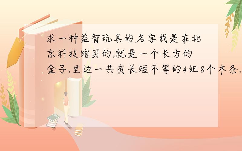 求一种益智玩具的名字我是在北京科技馆买的,就是一个长方的盒子,里边一共有长短不等的4组8个木条,要想办法把这些木条都放到盒子里,谁知道这个玩具叫什么?不是孔明锁.孔明锁是立体的