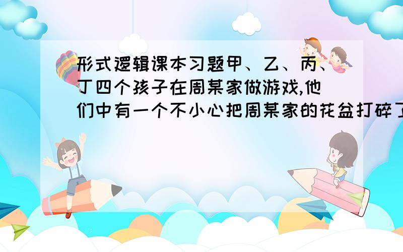 形式逻辑课本习题甲、乙、丙、丁四个孩子在周某家做游戏,他们中有一个不小心把周某家的花盆打碎了,但是谁也不承认.甲说：是丙打的；丙说：甲说的不是事实；乙说：不是我打的；丁说