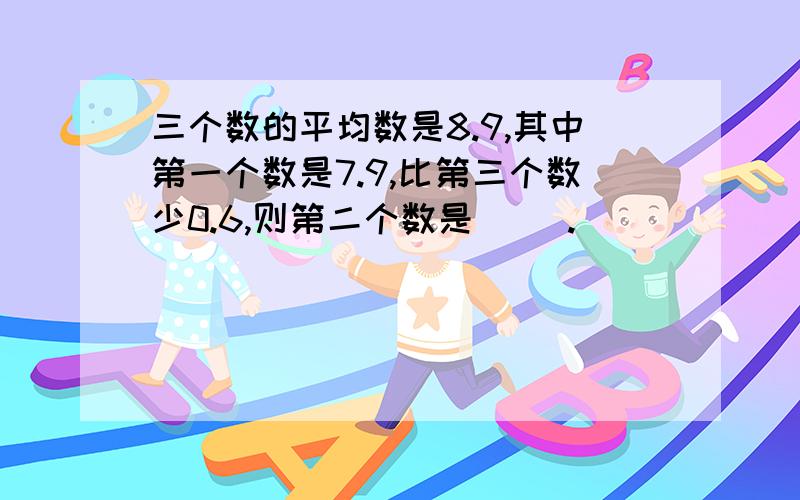 三个数的平均数是8.9,其中第一个数是7.9,比第三个数少0.6,则第二个数是（ ）.