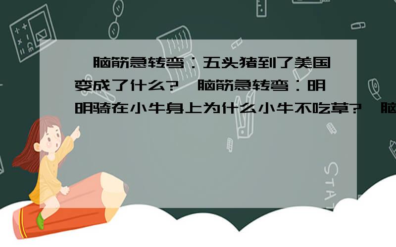 、脑筋急转弯：五头猪到了美国变成了什么?、脑筋急转弯：明明骑在小牛身上为什么小牛不吃草?、脑筋急转弯：五头猪到了美国变成了什么?、脑筋急转弯：明明骑在小牛身上为什么小牛不