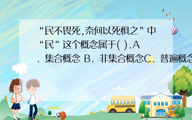 “民不畏死,奈何以死惧之”中“民”这个概念属于( ).A．集合概念 B．非集合概念C．普遍概念 D．负概念“有的犯罪不是故意的”这一判断的主项是( ).A．单独概念 B．普遍概念C．集合概念 D