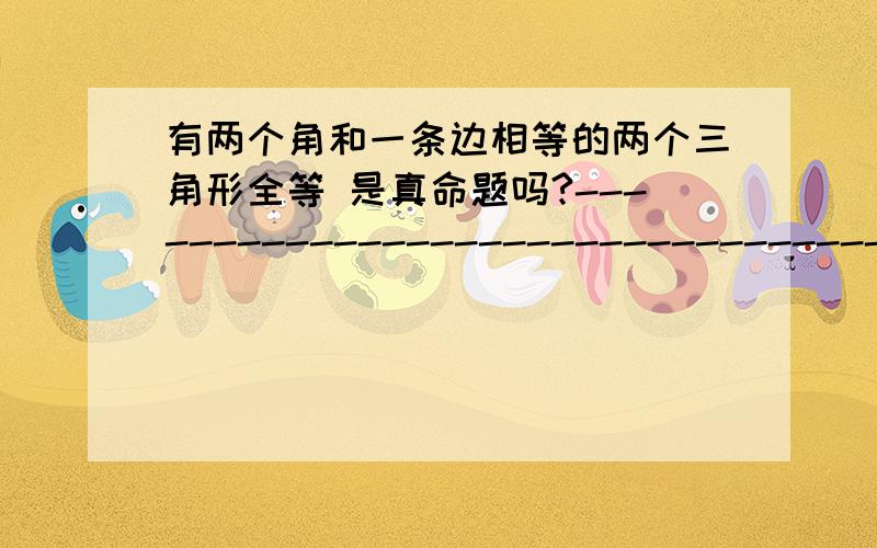 有两个角和一条边相等的两个三角形全等 是真命题吗?---------------------------------------------------------------注意请说明理由