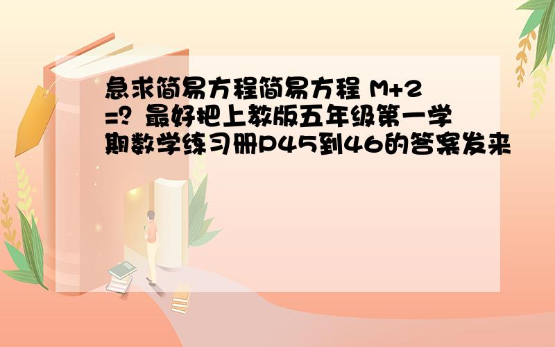 急求简易方程简易方程 M+2=？最好把上教版五年级第一学期数学练习册P45到46的答案发来