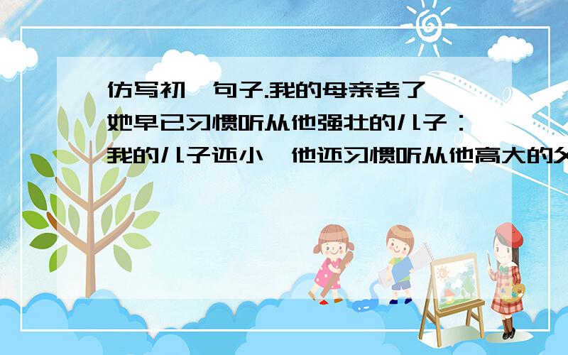 仿写初一句子.我的母亲老了,她早已习惯听从他强壮的儿子：我的儿子还小,他还习惯听从他高大的父亲：妻子呢,在外面,他总是听我的.（仿写）