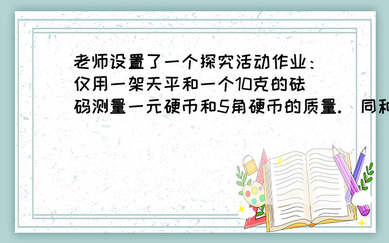 老师设置了一个探究活动作业：仅用一架天平和一个10克的砝码测量一元硬币和5角硬币的质量.（同种类的每枚硬币质量相同）聪明的孔明同学找来足够多的一元和5角的硬币,经过探究得到以