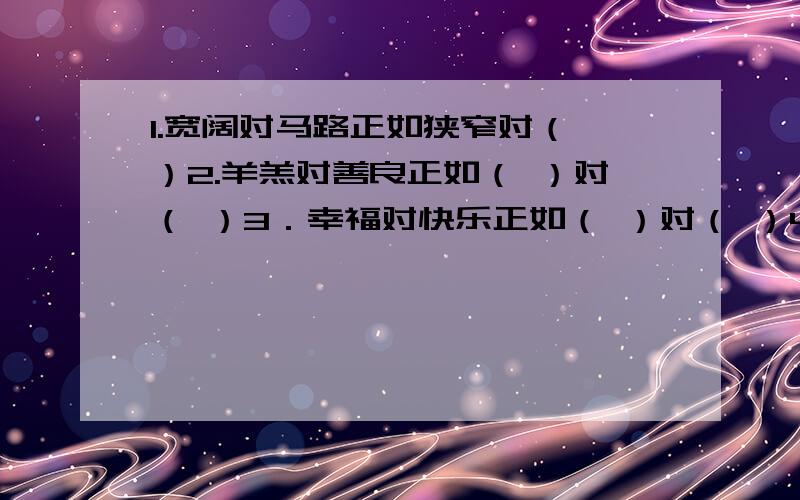 1.宽阔对马路正如狭窄对（ ）2.羊羔对善良正如（ ）对（ ）3．幸福对快乐正如（ ）对（ ）4．卑贱对聪明正如高贵对（ ）5．重点对详细正如次要对（ ）