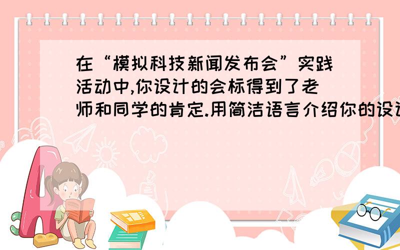 在“模拟科技新闻发布会”实践活动中,你设计的会标得到了老师和同学的肯定.用简洁语言介绍你的设计.