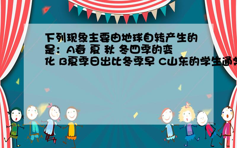 下列现象主要由地球自转产生的是：A春 夏 秋 冬四季的变化 B夏季日出比冬季早 C山东的学生通常比新疆的学生上课时间早 D地球上五带的形成）