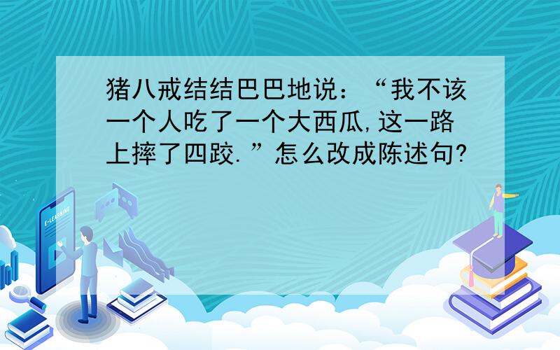 猪八戒结结巴巴地说：“我不该一个人吃了一个大西瓜,这一路上摔了四跤.”怎么改成陈述句?