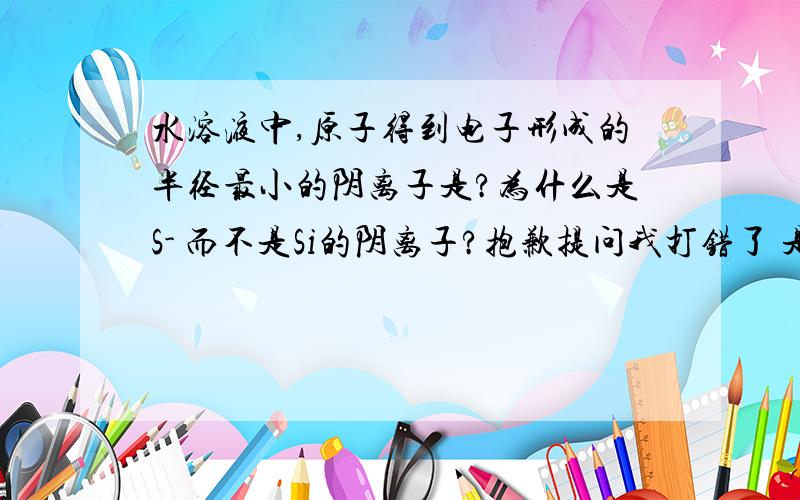 水溶液中,原子得到电子形成的半径最小的阴离子是?为什么是S- 而不是Si的阴离子?抱歉提问我打错了 是半径最大>