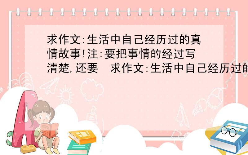 求作文:生活中自己经历过的真情故事!注:要把事情的经过写清楚,还要　求作文:生活中自己经历过的真情故事!注:要把事情的经过写清楚,还要写出自己的感受!如果写的好,我会给这个的→;-)