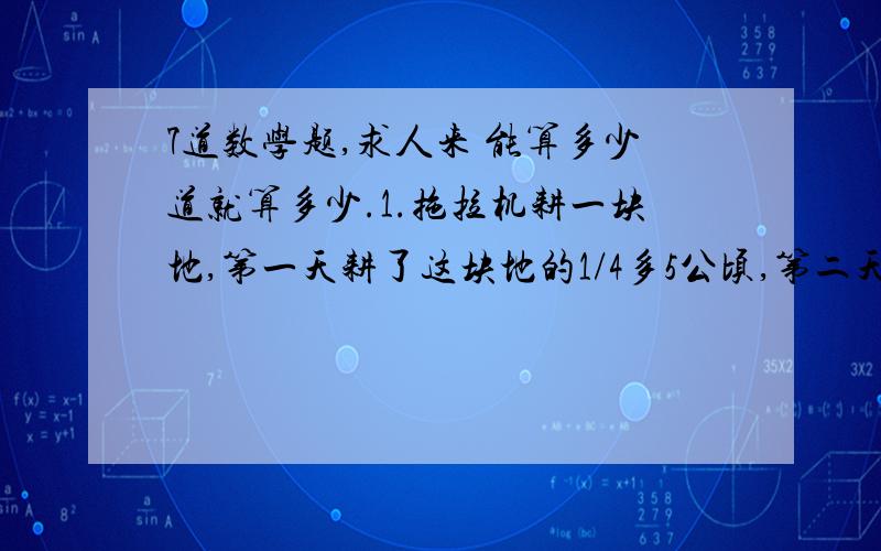 7道数学题,求人来 能算多少道就算多少.1.拖拉机耕一块地,第一天耕了这块地的1/4多5公顷,第二天耕了余下的2/5少一公顷,还剩70公顷没耕.这块地一共有多少公顷?2.明明看一本科技书,第一周看