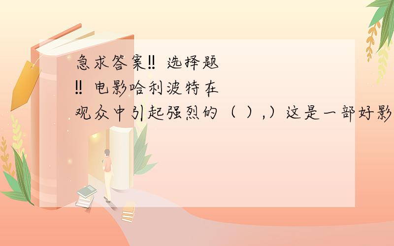 急求答案‼选择题‼电影哈利波特在观众中引起强烈的（ ）,）这是一部好影片.尤其在小朋友们中间产生了巨大的（ ）,哈利波特的形象给他们留下了深刻的（ ）【几个词语:反响 反映