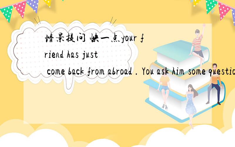 情景提问 快一点your friend has just come back from abroad . You ask him some questions.示例：（when,leave)      When did you leave?(go alone)                   _________________________(where,go)                  _________________________(