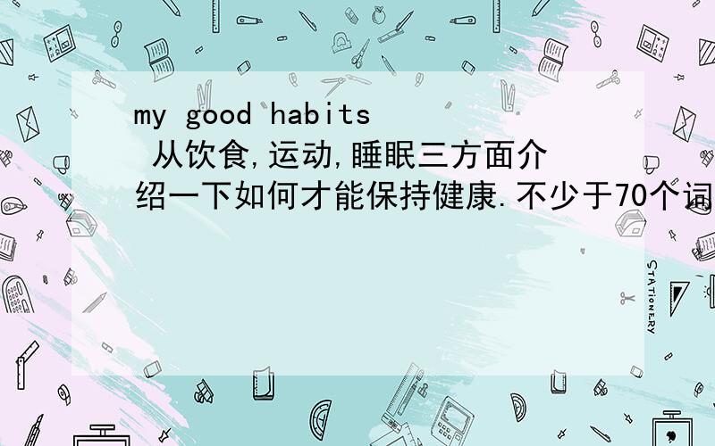 my good habits 从饮食,运动,睡眠三方面介绍一下如何才能保持健康.不少于70个词