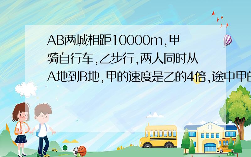 AB两城相距10000m,甲骑自行车,乙步行,两人同时从A地到B地,甲的速度是乙的4倍,途中甲的自行车发生故障,修车耽误了一段时间,这样乙到达B地时,甲离B地还有200m.甲修车的时间乙走了多少m