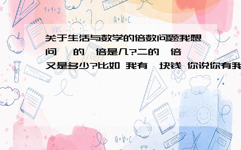 关于生活与数学的倍数问题我想问 一的一倍是几?二的一倍 又是多少?比如 我有一块钱 你说你有我一倍的钱 那你应该有多少块?比如 我还是有一块 你说有我的两倍的钱 那你又应该有多少钱?