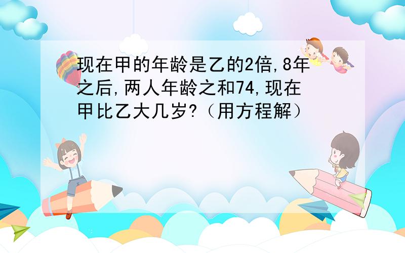 现在甲的年龄是乙的2倍,8年之后,两人年龄之和74,现在甲比乙大几岁?（用方程解）