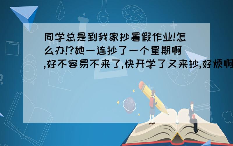 同学总是到我家抄暑假作业!怎么办!?她一连抄了一个星期啊,好不容易不来了,快开学了又来抄,好烦啊,抄就算了,还总是要我钱.而且还要在我家玩电脑,根本就不是来写作业的,有时候从早上待