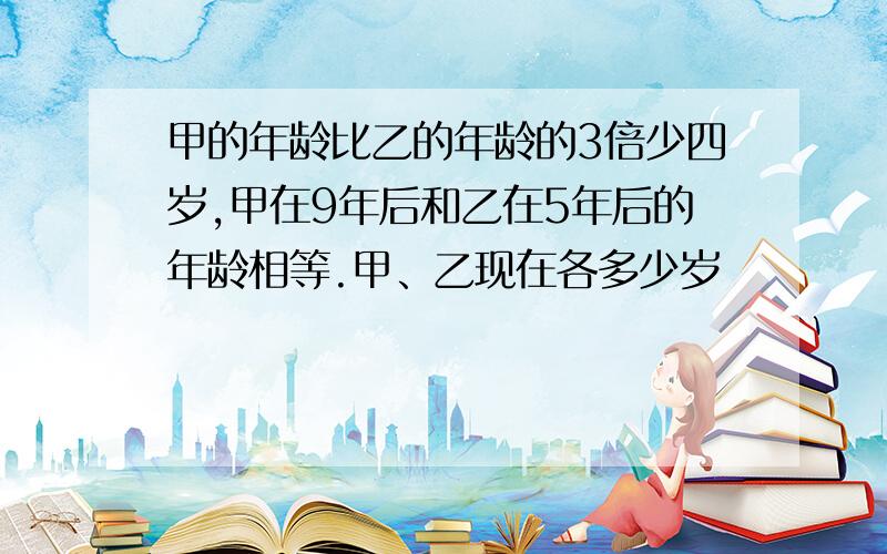 甲的年龄比乙的年龄的3倍少四岁,甲在9年后和乙在5年后的年龄相等.甲、乙现在各多少岁