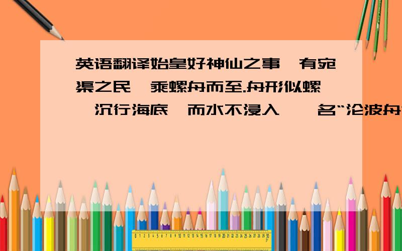 英语翻译始皇好神仙之事,有宛渠之民,乘螺舟而至.舟形似螺,沉行海底,而水不浸入,一名“沦波舟”.其国人长十丈,编鸟兽之毛以蔽形.始皇与之语,及天地初开之时,瞭如亲睹.曰：“臣少时蹑虚