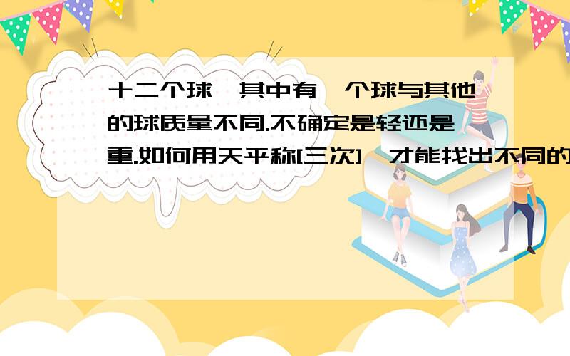 十二个球,其中有一个球与其他的球质量不同.不确定是轻还是重.如何用天平称[三次],才能找出不同的那个球.最好有流程图说明...