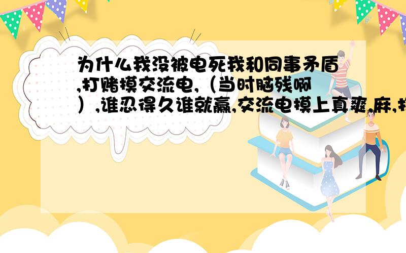 为什么我没被电死我和同事矛盾,打赌摸交流电,（当时脑残啊）,谁忍得久谁就赢,交流电摸上真爽,麻,打,还疼.他一模就仍了,我还脑残的坚持了数秒,（我们都是女性）想想后怕啊220v