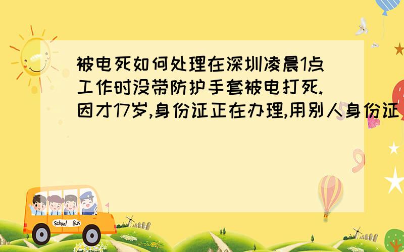 被电死如何处理在深圳凌晨1点工作时没带防护手套被电打死.因才17岁,身份证正在办理,用别人身份证（真身份证）进厂.现已和厂方谈（厂方买的是保险,没投社保）,现厂方只答应赔12万,既死