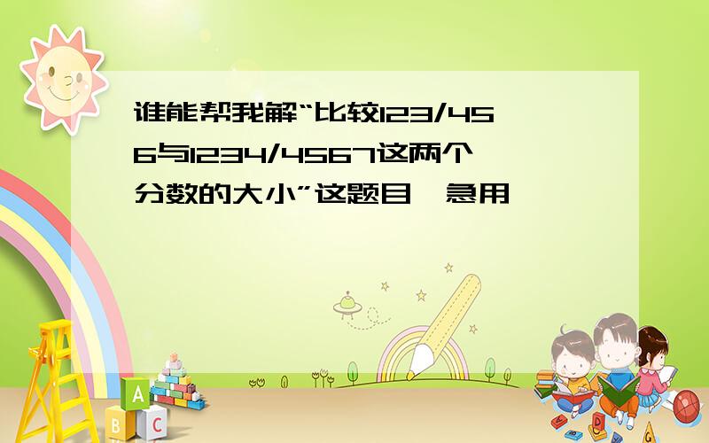 谁能帮我解“比较123/456与1234/4567这两个分数的大小”这题目,急用,