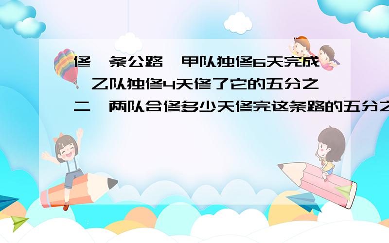 修一条公路,甲队独修6天完成,乙队独修4天修了它的五分之二,两队合修多少天修完这条路的五分之四?