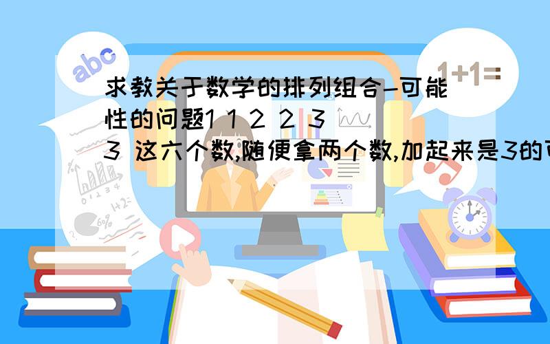 求教关于数学的排列组合-可能性的问题1 1 2 2 3 3 这六个数,随便拿两个数,加起来是3的可能性是多少,是6的可能性又是多少我算的是4/15与1/15,答案是2/9与1/9 用那个高中的 A C 排列组合也没事