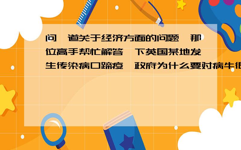 问一道关于经济方面的问题,那位高手帮忙解答一下英国某地发生传染病口蹄疫,政府为什么要对病牛很高的补贴,农名为什么故意传播,政府的财政补贴有哪些利弊?视答案新颖全面，酌情加分