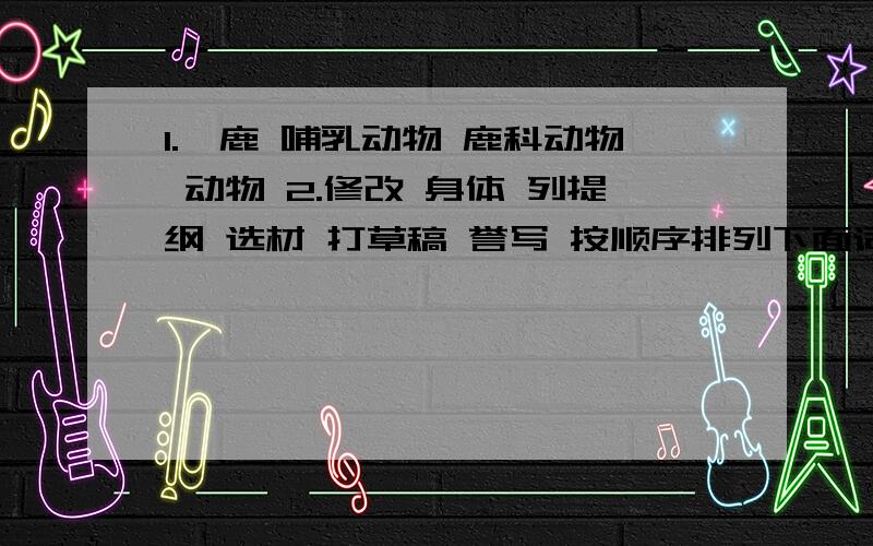 1.麝鹿 哺乳动物 鹿科动物 动物 2.修改 身体 列提纲 选材 打草稿 誉写 按顺序排列下面词语那个身体是审题，不好意思打错字了