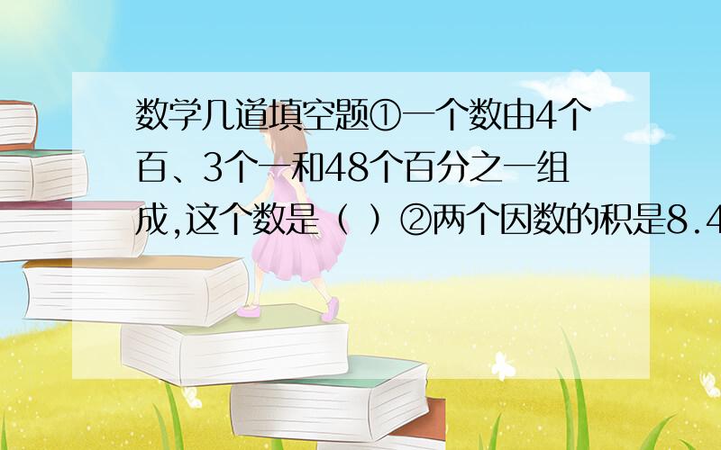 数学几道填空题①一个数由4个百、3个一和48个百分之一组成,这个数是（ ）②两个因数的积是8.42,如果一个因数大10倍另一因数,另一个因数的小数点向左移动两位,积是（ ）③九分之二的分子