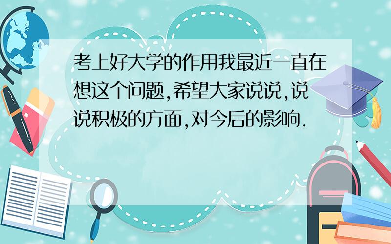 考上好大学的作用我最近一直在想这个问题,希望大家说说,说说积极的方面,对今后的影响.