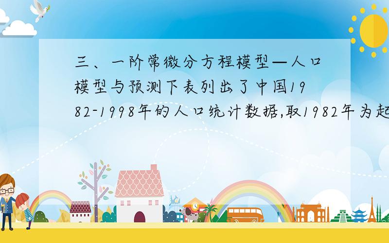 三、一阶常微分方程模型—人口模型与预测下表列出了中国1982-1998年的人口统计数据,取1982年为起始年（ ）,万人,万人.年 1982 1983 1984 1985 1986 1987 1988 1989 1990人口（万） 101654 103008 104357 105851 10