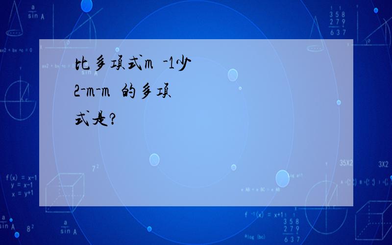 比多项式m²-1少2-m-m²的多项式是?