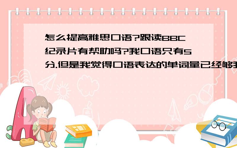 怎么提高雅思口语?跟读BBC纪录片有帮助吗?我口语只有5分.但是我觉得口语表达的单词量已经够我应付雅思了,发音还好吧,我大学重新练了音标的.第一部分很简单,第二部分我也知道怎么准备,