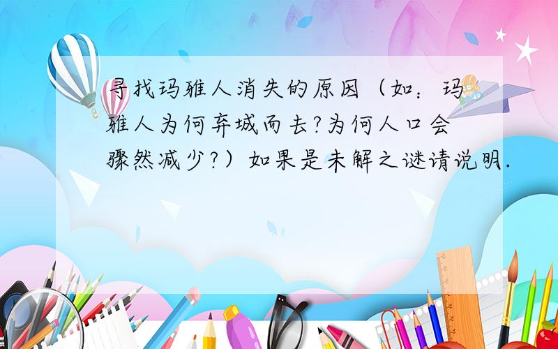 寻找玛雅人消失的原因（如：玛雅人为何弃城而去?为何人口会骤然减少?）如果是未解之谜请说明.