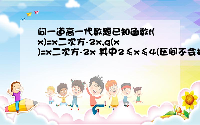 问一道高一代数题已知函数f(x)=x二次方-2x,g(x)=x二次方-2x 其中2≤x≤4(区间不会打,只好用小等于来表示.）问：（1）f(x),g(x)的单调区间；（2）求f(x),g(x)的最小值这些概念有些混淆,希望高手们