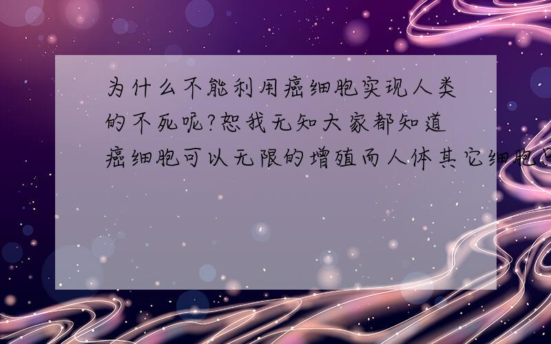 为什么不能利用癌细胞实现人类的不死呢?恕我无知大家都知道癌细胞可以无限的增殖而人体其它细胞只能增殖到50代左右.虽然它有很多缺点,但为什么不对癌细胞进行改造,保留它无限增殖的