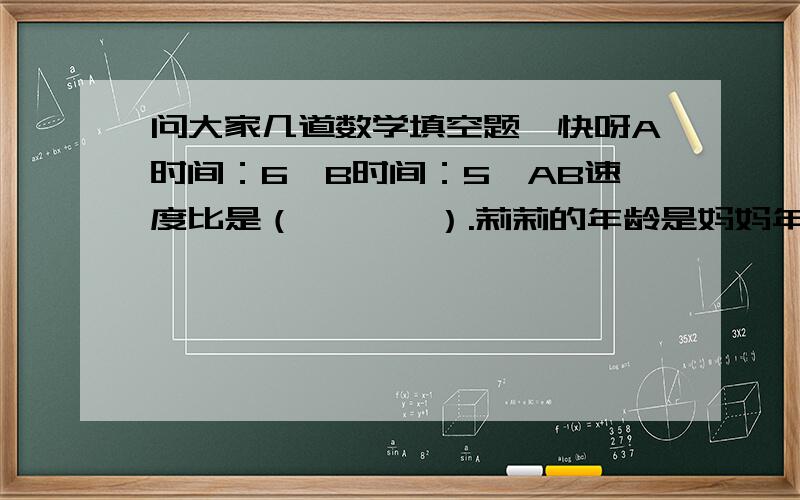 问大家几道数学填空题,快呀A时间：6,B时间：5,AB速度比是（       ）.莉莉的年龄是妈妈年龄的1/7,是爸爸年龄的2/15,爸爸和妈妈的年龄比是（     ）.比的前项是0.5,比值是2/3,比的后项是（