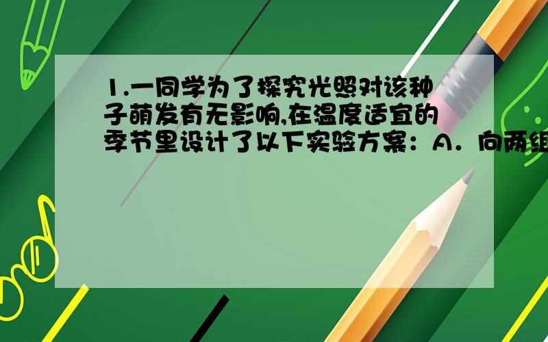 1.一同学为了探究光照对该种子萌发有无影响,在温度适宜的季节里设计了以下实验方案：A．向两组培养皿中倒入相等而适量的水,将等量的种子分别放入两组培养皿中.B．将一组置于有光照的