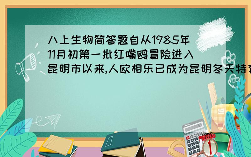 八上生物简答题自从1985年11月初第一批红嘴鸥冒险进入昆明市以来,人欧相乐已成为昆明冬天特有的景致.有人说这是好事,人鸟相嬉,丰富了人类的精神生活,提高了人们保护环境、保护野生动