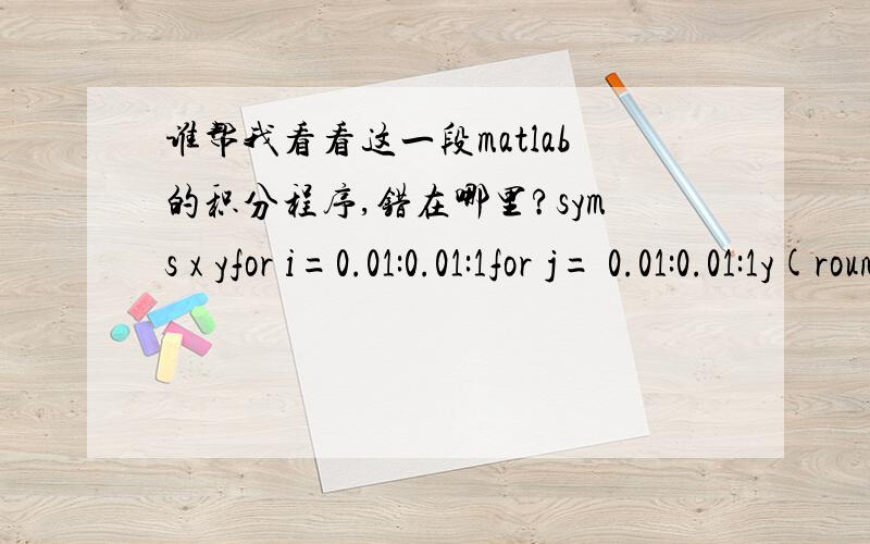 谁帮我看看这一段matlab的积分程序,错在哪里?syms x yfor i=0.01:0.01:1for j= 0.01:0.01:1y(round(i*100),round(j*100))=int(int(200*exp(x*y),x,i-0.01,i),y,j-0.01,j); endendy