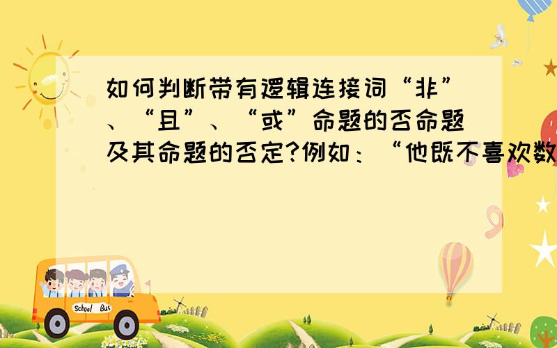 如何判断带有逻辑连接词“非”、“且”、“或”命题的否命题及其命题的否定?例如：“他既不喜欢数学,也不喜欢英语”；      若ab=0,则a=0或b=0；      n=正负1,且m=正负2；以上三个的否命题