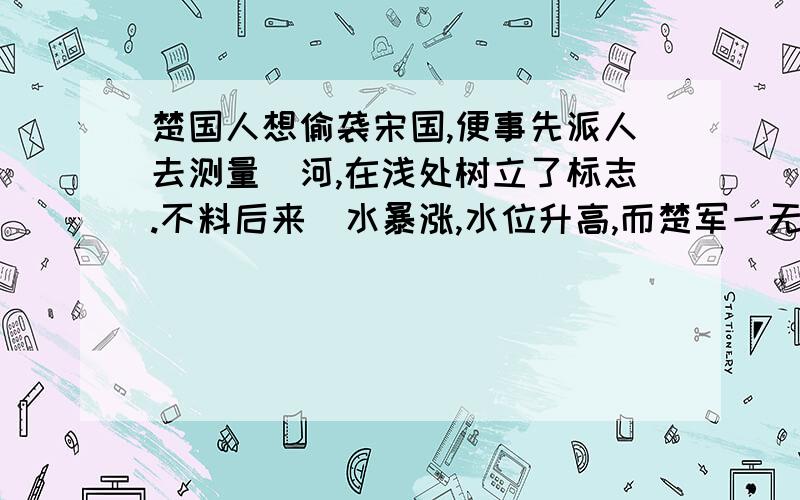 楚国人想偷袭宋国,便事先派人去测量澭河,在浅处树立了标志.不料后来澭水暴涨,水位升高,而楚军一无所知,夜半更深赶到岸边,仍按原来的标志偷渡.结果淹死一千多人,全军哗然大乱,如房屋倒